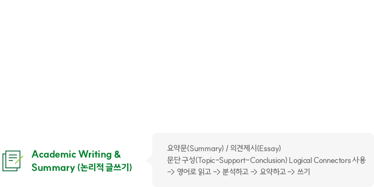 Academic Writing & Summary (논리적 글쓰기) - 요약문(Summary) / 의견제시(Essay) 문단 구성 Topic-Support-Conclusion) Logical Connectors 사용 -> 영어로 읽고 -> 분석하고 -> 요약하고 -> 쓰기
